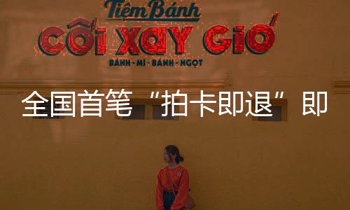 入秒级业务圳机即买即退境退代拍卡即场离退全国落地首笔 深税进时